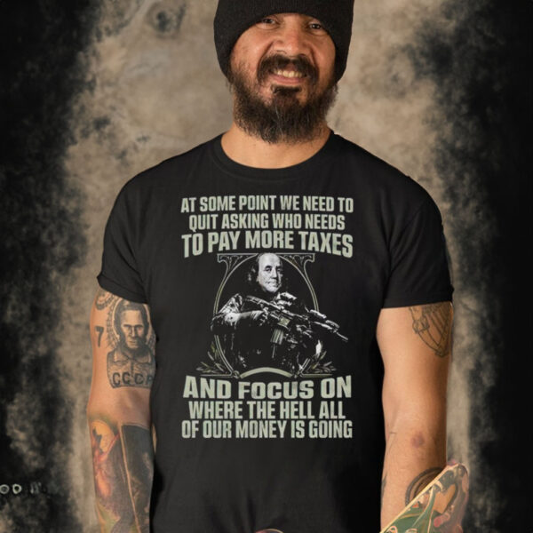 At some point we need to quit asking who needs to pay more taxes t shirt