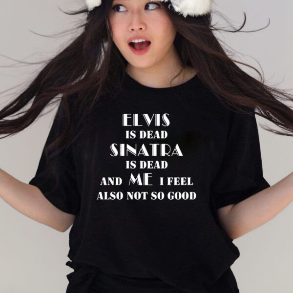 Elvis Is Dead Sinatra Is Dead And Me I Feel Also Not So Good T-Shirt