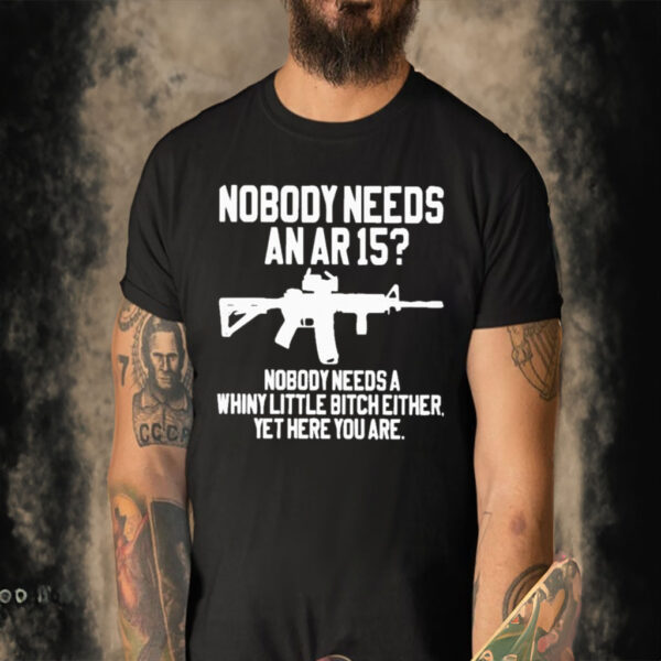 Official Nobody Needs An Ar 15 Nobody Needs A Whiny Little Bitch Either Yet Here You Are T-shirt