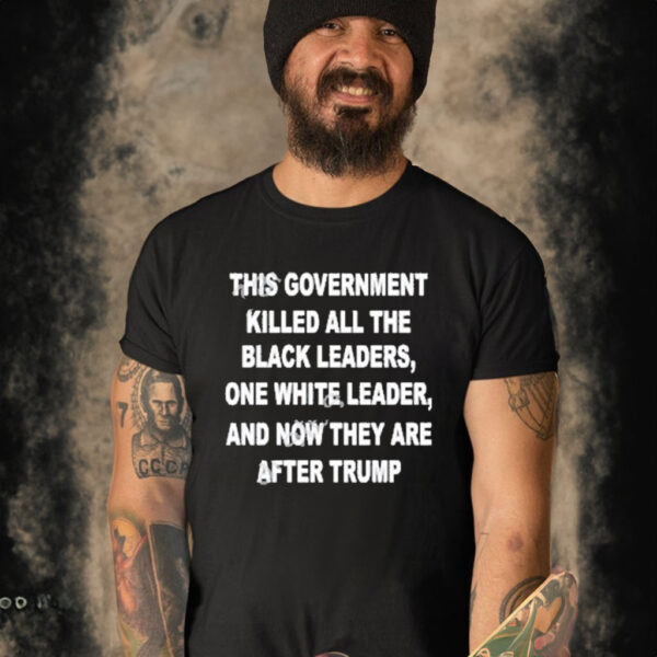 This Government Killed All The Black Leaders One White Leaders And Now They Are After Trump Shirt