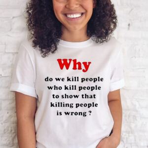 Why Do We Kill People Who Kill People To Show That Killing People Is Wrong T Shirt