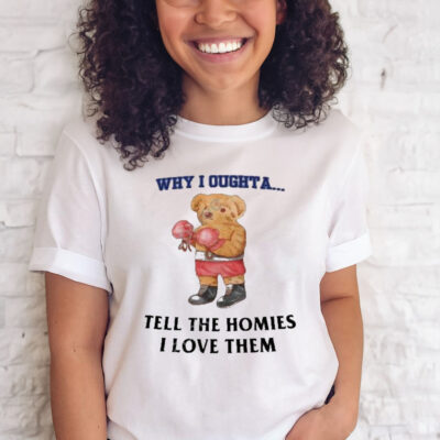 Why I oughta tell the homies I love them shirt