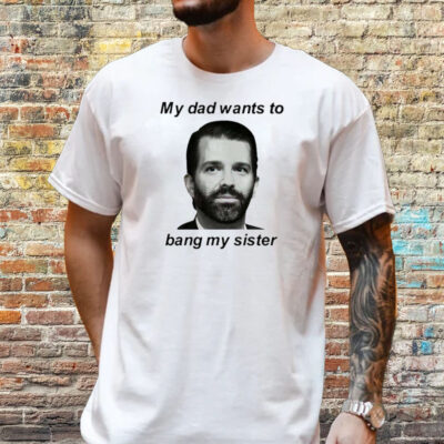 Donald Trump Jr My Dad Wants To Bang My Sister Shirt