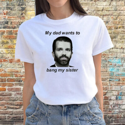 Donald Trump Jr My Dad Wants To Bang My Sister Shirts