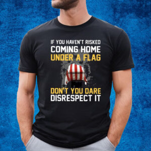 If You Haven’t Risked Coming Home Under A Flag Don’t You Dare Disrespect It T-Shirt