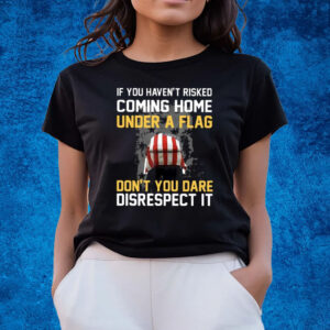 If You Haven’t Risked Coming Home Under A Flag Don’t You Dare Disrespect It T-Shirts