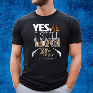 Yes, I Still Watch The Good The Bad & The Ugly Got A Problem T-Shirt