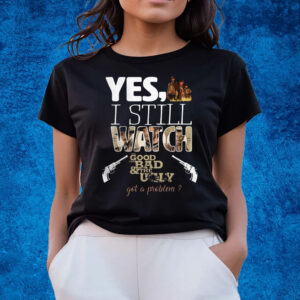 Yes, I Still Watch The Good The Bad & The Ugly Got A Problem T-Shirts