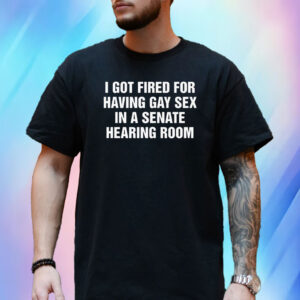 I Got Fired For Having Gay Sex In A Senate Hearing Room T-Shirt