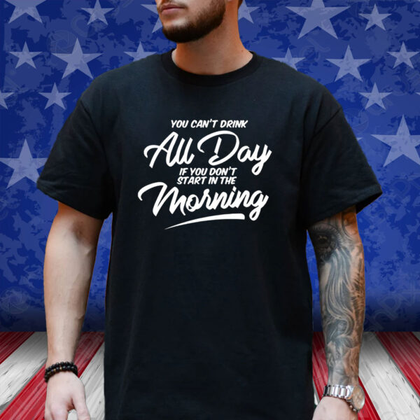 You Can’t Drink All Day If You Don’t Start In The Morning T-Shirt