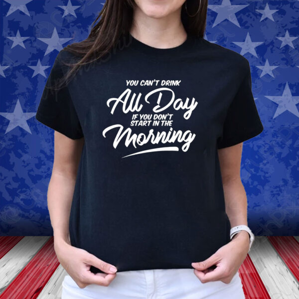 You Can’t Drink All Day If You Don’t Start In The Morning T-Shirt