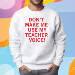 Don't make me use my teacher voice! Shirt Sweatshirt