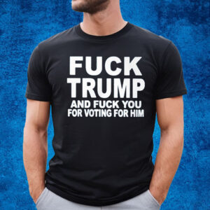 Fuck Trump And Fuck You For Voting For Him T-Shirt