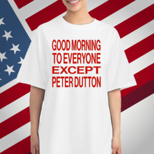 Good Morning To Everyone Except Peter Dutton T-Shirt
