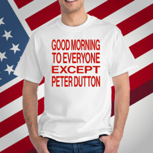 Good Morning To Everyone Except Peter Dutton T-Shirt