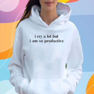 I Cry A Lot But I Am So Productive T-Shirt Hoodie