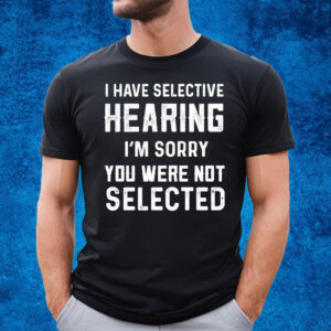 I Have Selective Hearing Im Sorry You Were Not Selected T-Shirt