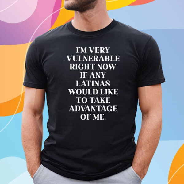 I’m Very Vulnerable Right Now If Any Latinas Woud Like To Ake Advanage Of Me T-Shirt