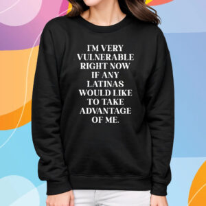 I’m Very Vulnerable Right Now If Any Latinas Woud Like To Ake Advanage Of Me T-Shirt Sweatshirt