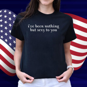 I've Been Nothing But Sexy To You Shirt