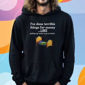 I've Done Terrible Things For Money Like Getting Up Early To Come To Work T-Shirt Hoodie