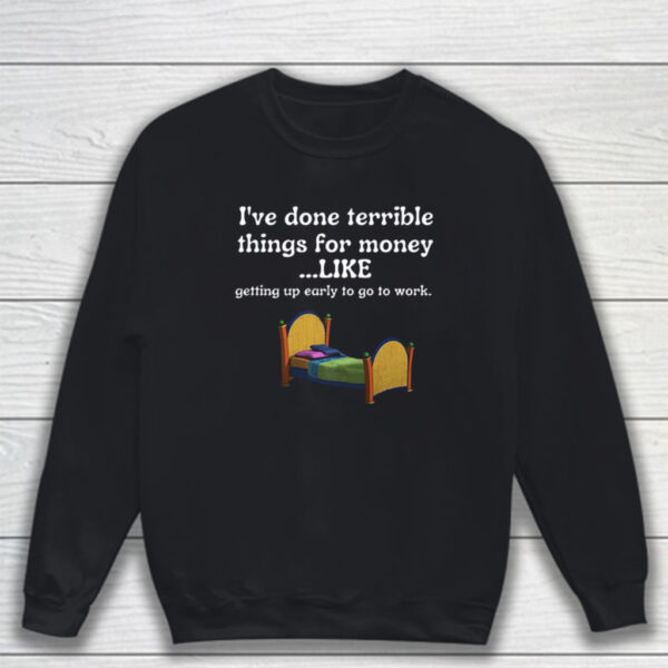 I've Done Terrible Things For Money Like Getting Up Early To Come To Work T-Shirt Sweatshirt